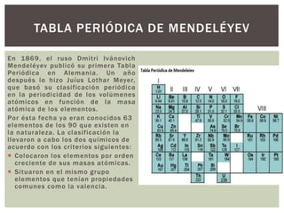 En 1869, el ruso Dmitri Ivánovich
Mendeléyev publicó su primera Tabla
Periódica en Alemania. Un año
después lo hizo Juíus Lothar Meyer,
que basó su clasificación periódica
en la periodicidad de los volúmenes
atómicos en función de la masa
atómica de los elementos.
Por ésta fecha ya eran conocidos 63
elementos de los 90 que existen en
la naturaleza. La clasificación la
llevaron a cabo los dos químicos de
acuerdo con los criterios siguientes:
 Colocaron los elementos por orden
creciente de sus masas atómicas.
 Situaron en el mismo grupo
elementos que tenían propiedades
comunes como la valencia.
TABLA PERIÓDICA DE MENDELÉYEV
 