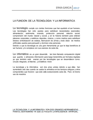 ERIKA GARCIA 2017
LA TECNOLOGIA Y LA INFORMATICA SON DOS GRANDES HERRAMIENTAS
PARA EL SER HUMANO YA QUE LE FACILITA LA INTELIGENCIA ARTIFICIAL.
LA FUNCION DE LA TECNOLOGIA Y LA INFORMATICA
La tecnología: cumple con ciertas funciones que han ayudado al ser humano.
Las tecnologías han sido usadas para satisfacer necesidades esenciales:
alimentación, vestimenta, vivienda, protección personal, relación social,
comprensión del mundo natural y social, y en la historia también para obtener
placeres corporales y estéticos deportes, música, y como medios para satisfacer
deseos simbolización de estatus, fabricación de armas y toda clase de medios
artificiales usados para persuadir y dominar a las personas.
Debido a que la tecnología es una gran herramienta ya que le deja beneficios al
ser humano y lo complace con sus avances de cada día.
La informática: es un gran desarrollo tan bien llamado computación digital
que guarda o almacena información para luego transmitirla por formatos digitales
ya que también está avanzo por las tecnologías que se desarrollaron como:
circuito integrado, el Internet, y el teléfono móvil.
La tecnología y la informática son dos arias unidas debido a que ellas han
aumentado arto des cuando se usaba la aritmética en los tiempos antiguos y otros
componentes que hicieron que esto valla evolucionando cada día. Para el mismo
uso de nosotros
 