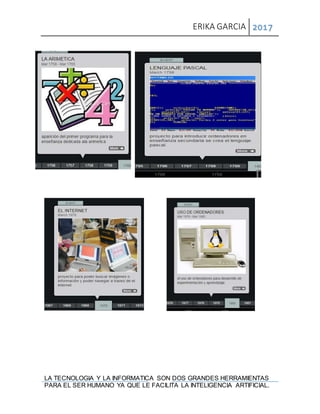 ERIKA GARCIA 2017
LA TECNOLOGIA Y LA INFORMATICA SON DOS GRANDES HERRAMIENTAS
PARA EL SER HUMANO YA QUE LE FACILITA LA INTELIGENCIA ARTIFICIAL.
 