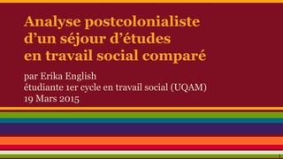 Analyse postcolonialiste
d’un séjour d’études
en travail social comparé
par Erika English
étudiante 1er cycle en travail social (UQAM)
19 Mars 2015
1
 
