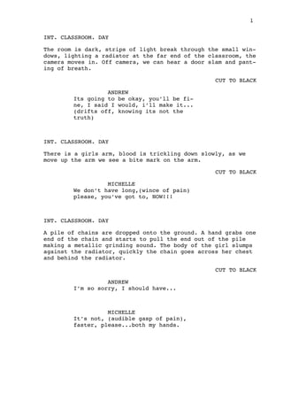 1
INT. CLASSROOM. DAY
The room is dark, strips of light break through the small win-
dows, lighting a radiator at the far end of the classroom, the
camera moves in. Off camera, we can hear a door slam and pant-
ing of breath.
CUT TO BLACK
ANDREW
Its going to be okay, you’ll be fi-
ne, I said I would, i’ll make it...
(drifts off, knowing its not the
truth)
INT. CLASSROOM. DAY
There is a girls arm, blood is trickling down slowly, as we
move up the arm we see a bite mark on the arm.
CUT TO BLACK
MICHELLE
We don’t have long,(wince of pain)
please, you’ve got to, NOW!!!
INT. CLASSROOM. DAY
A pile of chains are dropped onto the ground. A hand grabs one
end of the chain and starts to pull the end out of the pile
making a metallic grinding sound. The body of the girl slumps
against the radiator, quickly the chain goes across her chest
and behind the radiator.
CUT TO BLACK
ANDREW
I’m so sorry, I should have...
MICHELLE
It’s not, (audible gasp of pain),
faster, please...both my hands.
 