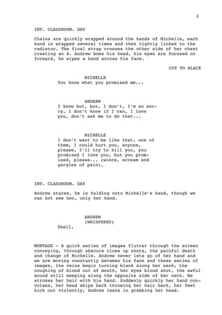2
INT. CLASSROOM. DAY
Chains are quickly wrapped around the hands of Michelle, each
hand is wrapped several times and then tightly linked to the
radiator. The final strap crosses the other side of her chest
creating an X. Andrew bows his head, his eyes are focused on
forward, he wipes a hand across his face.
CUT TO BLACK
MICHELLE
You know what you promised me...
ANDREW
I know but, but, I don’t, I’m so sor-
ry, I don’t know if I can, I love
you, don’t ask me to do that...
MICHELLE
I don’t want to be like that, one of
them, I could hurt you, anyone,
please, I’ll try to kill you, you
promised I love you, but you prom-
ised, please... (wince, scream and
gargles of pain).
INT. CLASSROOM. DAY
Andrew stares, he is holding onto Michelle’s hand, though we
can not see her, only her hand.
ANDREW
(WHISPERED)
Shell,
MONTAGE - A quick series of images flutter through the screen
conveying, through obscure close up shots, the painful death
and change of Michelle. Andrew never lets go of her hand and
we are moving constantly between his face and these series of
images, the veins begin turning black along her neck, the
coughing of blood out of mouth, her eyes blood shot, the awful
wound still weeping along the opposite side of her neck. He
strokes her hair with his hand. Suddenly quickly her hand con-
vulses, her head whips back throwing her hair back, her feet
kick out violently, Andrew leans in grabbing her head.
 