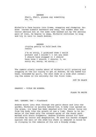 3
ANDREW
Shell, Shell, please say something
no, no,
Michelle’s face bursts into frame, snapping and chomping. An-
drew throws himself backward and away, the sudden fear and
terror obvious but at the same time washed out by the obvious
pain of loss, he begins to weep. Michelle continues to snap
and try in vain to reach Andrew.
ANDREW
(trying poorly to hold back the
tears)
I’m so sorry, I promised them I would
protect and I couldn't I let you down
I should have stopped it I should
have know I should, I should, I, so
sorry so, sorry, so sorry...
The camera slowly tracks about of Michelle still groaning and
snapping at the air trying to get at Andrew, he has bowed his
head, consumed by guilt, the shot ends on a wide shot reveal-
ing the scene in its entirety for the first time.
CUT TO BLACK
GRAPHIC - TITLE ON SCREEN.
FLASH TO WHITE
EXT. GARDEN. DAY - Flashback
Andrew burst into shot through the patio doors and into the
garden, Michelle is quickly behind him. A body lies spread on
the grass, its head has been smashed with the shovel lying out
from the body like the growth of new a limb. There is no re-
mains of the head only the outward spray of the event pock
marked with brain fragments. Andrew glances around his face
stricken by terror and desperation. He sees his father slumped
against the wall of the shed his chest is smeared in blood he
is clinging to the remains of his arm a bloody stump.
 