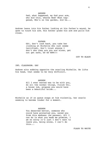4
ANDREW
Dad, what happened, my God your arm,
who did this, wheres Mom? What hap-
pened, Who’s on the garden, did he...
Andrew leans into his father looking at his father’s wound, he
goes to touch his arm. His father grabs his arm and pulls him
close.
FATHER
GO!, Don’t look back, you take her
(looking at Michelle who just seems
terrified). Don’t trust anyone I
don’t who they are you are alone, get
out get safe, GO GO NOW!!!
CUT TO BLACK
INT. CLASSROOM. DAY
Andrew sits sobbing opposite the snarling Michelle. He lifts
his head, that seems to be very difficult.
ANDREW
All I ever wanted was to be with you,
do all the normal things, finish Uni,
a house job, propose you would have
been a beautiful bride...
Michelle as if on queue snaps at him violently, her snarls
seeming to become louder for a moment.
ANDREW
You deserved better, someone who
could have protected you, saved you
from this madness (he pauses), All I
can do is what you made me promise, I
am so sorry it’s just I don’t want to
leave you, being alone, I can’t do
this...
FLASH TO WHITE
 