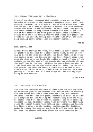 5
INT. SCHOOL CORRIDOR. DAY - Flashback
A school corridor littered with rubbish, signs on the floor
pointing direction to the emergency assembly point, small oc-
casional splattering of blood. A foot quickly slams into frame
and ten out, as almost as quickly a second foot runs through.
Andrew and Michelle are terrified, we hear there fast panting
and their breath as they sprint towards the door at the far
end of the corridor its warm glow of light their salvation.
Behind them the fast moving shadows that snarl and gargle the
sounds of the undead, moving closer with each step, the snap-
ping seeming right behind them especially michelle.
CUT TO
EXT. SCHOOL. DAY
Andrew burst through the door, with michelle close behind, she
is grabbed by her hair by a blood soaked hand. Andrew is try-
ing to force the door closed onto the hand. Michelle is grasp-
ing trying to pry the fingers off her hair, Andrew keeps slam-
ming the door onto the hand. The sudden arrival of more of the
undead, forces the head of the zombie who has Michelle through
the small gap in the door, sinking its teeth into her arm. A
final hand slam forces the zombie back in, using the chains on
the ground they seal the door, a spare chain is now in An-
drew’s hand, he turns only to see Michelle holding the blood
pouring bit on her arm. His face drops neither can say any-
thing to one another.
CUT TO BLACK
INT. CLASSROOM. EARLY EVENING
The room has darkened the warm streaks from the sun replaced
by an orange glow of low evening sun. Andrew sits up suddenly,
the tear marks run like tracks down his face, his emotion
switches from the loss and grief, mutating to rage, he snatch-
es a computer monitor tearing the cabling away from the wall.
He stands over her, his breath quickening, his eyes starring
intently at her. Michelle stares back returning the flinching
stare the intent behind them nothing more animalistic hunger.
His fingers adjust on the monitor tightening. The decision
made, he raises the monitor and hits it off the wall beside
her head, he slumps back down along the wall opposite her.
ANDREW
 