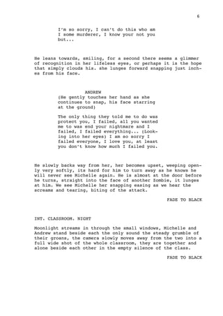 6
I’m so sorry, I can’t do this who am
I some murderer, I know your not you
but...
He leans towards, smiling, for a second there seems a glimmer
of recognition in her lifeless eyes, or perhaps it is the hope
that simply clouds his. she lunges forward snapping just inch-
es from his face.
ANDREW
(He gently touches her hand as she
continues to snap, his face starring
at the ground)
The only thing they told me to do was
protect you, I failed, all you wanted
me to was end your nightmare and I
failed, I failed everything... (Look-
ing into her eyes) I am so sorry I
failed everyone, I love you, at least
you don’t know how much I failed you.
He slowly backs way from her, her becomes upset, weeping open-
ly very softly, its hard for him to turn away as he knows he
will never see Michelle again. He is almost at the door before
he turns, straight into the face of another Zombie, it lunges
at him. We see Michelle her snapping easing as we hear the
screams and tearing, biting of the attack.
FADE TO BLACK
INT. CLASSROOM. NIGHT
Moonlight streams in through the small windows, Michelle and
Andrew stand beside each the only sound the steady grumble of
their groans, the camera slowly moves away from the two into a
full wide shot of the whole classroom, they are together and
alone beside each other in the empty silence of the class.
FADE TO BLACK
 