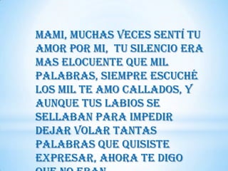Mami, muchas veces sentí tu
amor por mi, tu silencio era
mas elocuente que mil
palabras, siempre escuché
los mil te amo callados, y
aunque tus labios se
sellaban para impedir
dejar volar tantas
palabras que quisiste
expresar, ahora te digo
 