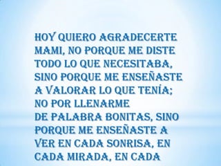 Hoy quiero agradecerte
Mami, no porque me diste
todo lo que necesitaba,
sino porque me enseñaste
a valorar lo que tenía;
no por llenarme
de palabra bonitas, sino
porque me enseñaste a
ver en cada sonrisa, en
cada mirada, en cada
 