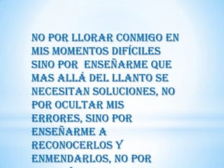 no por llorar conmigo en
mis momentos difíciles
sino por enseñarme que
mas allá del llanto se
necesitan soluciones, no
por ocultar mis
errores, sino por
enseñarme a
reconocerlos y
enmendarlos, no por
 