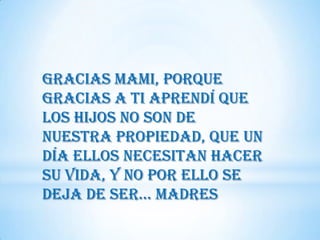 Gracias Mami, porque
gracias a ti aprendí que
los hijos no son de
nuestra propiedad, que un
día ellos necesitan hacer
su vida, y no por ello se
deja de Ser… MadreS
 