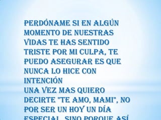 Perdóname si en algún
momento de nuestras
vidas te has sentido
triste por mi culpa, te
puedo asegurar es que
nunca lo hice con
intención
Una vez mas quiero
decirte "Te amo, Mami", no
por ser un hoy un día
 