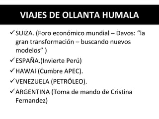 VIAJES DE OLLANTA HUMALA SUIZA. (Foro económico mundial – Davos: “la gran transformación – buscando nuevos modelos” ) ESPAÑA.(Invierte Perú) HAWAI (Cumbre APEC).  VENEZUELA (PETRÓLEO). ARGENTINA (Toma de mando de Cristina Fernandez) 