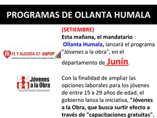 PROGRAMAS DE OLLANTA HUMALA (SETIEMBRE) Esta mañana, el mandatario  Ollanta Humala ,  lanzará el programa "Jóvenes a la obra", en el departamento de  Junín .   Con la finalidad de ampliar las opciones laborales para los jóvenes de entre 15 a 29 años de edad, el gobierno lanza la iniciativa,  "Jóvenes a la Obra, que busca surtir efecto a través de "capacitaciones gratuitas". 