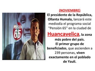 (NOVIEMBRE) El presidente de la República, Ollanta Humala,  lanzará este mediodía el programa social "Pensión 65" en la ciudad de  Huancavelica , la zona más pobre del país. El primer grupo de beneficiados , que ascienden a 239 personas,  viven exactamente en el poblado de Yauli. 