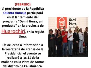 (FEBRERO) el presidente de la República  Ollanta Humala  participará en el lanzamiento del programa “De mi tierra, un producto” en la provincia de  Huarochirí , en la región Lima.   De acuerdo a información a la Secretaría de Prensa de la Presidencia, el evento se realizará a las 11 de la mañana en la Plaza de Armas del distrito de Callahuanca. 