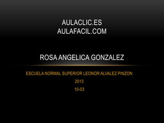 ESCUELA NORMAL SUPERIOR LEONOR ALVALEZ PINZON
2013
10-03
AULACLIC.ES
AULAFACIL.COM
ROSA ANGELICA GONZALEZ
 