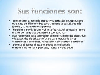 •  son similares al resto de dispositivos portátiles de Apple, como
  es el caso del iPhone o iPod touch, aunque la pantalla es más
  grande y su hardware más potente
• Funciona a través de una NUI (Interfaz natural de usuario) sobre
  una versión adaptada del sistema operativo iOS.
• esta rediseñada para aprovechar el mayor tamaño del dispositivo
  y la capacidad de utilizar software para lectura de libros
  electrónicos y periódicos, navegación web y correo electrónico
• permite el acceso al usuario a otras actividades de
  entretenimiento como películas, música y videojuegos
 