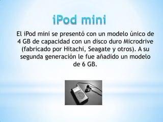 El iPod mini se presentó con un modelo único de
4 GB de capacidad con un disco duro Microdrive
  (fabricado por Hitachi, Seagate y otros). A su
 segunda generación le fue añadido un modelo
                    de 6 GB.
 
