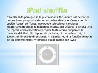 está diseñado para que se le pueda añadir fácilmente una selección
de canciones y reproducirlas en un orden aleatorio. Cuenta con la
opción "coger" en iTunes, que puede seleccionar canciones
aleatoriamente desde la biblioteca musical del usuario (o de una lista
de reproducción específica) y copiar tantas como quepan en la
memoria del iPod. No dispone de pantalla, ni rueda de scroll, ni
juegos, ni libreta de direcciones, ni calendario, ni la función de notas
de los primeros iPods, y tampoco puede usarse con iSync
 