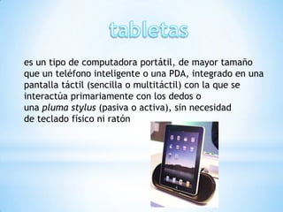 es un tipo de computadora portátil, de mayor tamaño
que un teléfono inteligente o una PDA, integrado en una
pantalla táctil (sencilla o multitáctil) con la que se
interactúa primariamente con los dedos o
una pluma stylus (pasiva o activa), sin necesidad
de teclado físico ni ratón
 