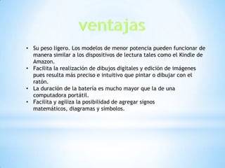 • Su peso ligero. Los modelos de menor potencia pueden funcionar de
  manera similar a los dispositivos de lectura tales como el Kindle de
  Amazon.
• Facilita la realización de dibujos digitales y edición de imágenes
  pues resulta más preciso e intuitivo que pintar o dibujar con el
  ratón.
• La duración de la batería es mucho mayor que la de una
  computadora portátil.
• Facilita y agiliza la posibilidad de agregar signos
  matemáticos, diagramas y símbolos.
 