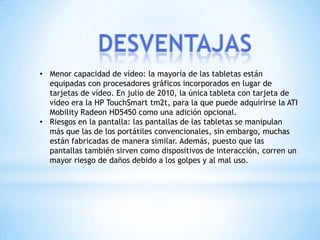 • Menor capacidad de vídeo: la mayoría de las tabletas están
  equipadas con procesadores gráficos incorporados en lugar de
  tarjetas de vídeo. En julio de 2010, la única tableta con tarjeta de
  vídeo era la HP TouchSmart tm2t, para la que puede adquirirse la ATI
  Mobility Radeon HD5450 como una adición opcional.
• Riesgos en la pantalla: las pantallas de las tabletas se manipulan
  más que las de los portátiles convencionales, sin embargo, muchas
  están fabricadas de manera similar. Además, puesto que las
  pantallas también sirven como dispositivos de interacción, corren un
  mayor riesgo de daños debido a los golpes y al mal uso.
 