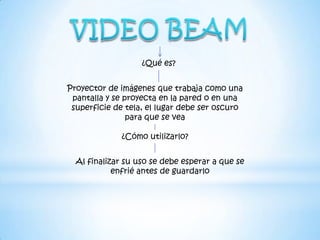 ¿Qué es?


Proyector de imágenes que trabaja como una
 pantalla y se proyecta en la pared o en una
 superficie de tela, el lugar debe ser oscuro
                para que se vea

              ¿Cómo utilizarlo?


  Al finalizar su uso se debe esperar a que se
            enfrié antes de guardarlo
 