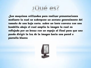 Son maquinas utilizadas para realizar presentaciones
mediante la cual se sobrepone un acetato generalmente del
tamaño de una hoja carta, sobre un lente convexo con una
bombilla abajo el cual amplia la imagen la cual es
reflejada por un brazo con un espejo al final para que uno
pueda dirigir la luz de la imagen hacia una pared o
pantalla blanca
 