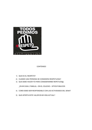 CONTENIDO
1) QUE ES EL RESPETO?
2) CUANDO UNA PERSONA SE CONSIDERA RESPETUOSA?
3) QUE DEBO HACER YO PARA CONSIDERARME REPETUOS@
_EN MI CASA ( FAMILIA) – EN EL COLEGIO – SITIOS PUBLICOS
4) COMO DEBO SER RESPONSABLE CON LAS ACTIVIDADES DEL SENA?
5) QUE APORTA ESTE VALOR EN MI VIDA ACTUAL?
 