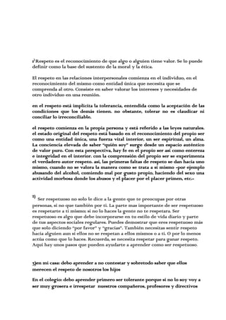 1)
Respeto es el reconocimiento de que algo o alguien tiene valor. Se lo puede
definir como la base del sustento de la moral y la ética.
El respeto en las relaciones interpersonales comienza en el individuo, en el
reconocimiento del mismo como entidad única que necesita que se
comprenda al otro. Consiste en saber valorar los intereses y necesidades de
otro individuo en una reunión.
en el respeto está implícita la tolerancia, entendida como la aceptación de las
condiciones que los demás tienen. no obstante, tolerar no es claudicar ni
conciliar lo irreconciliable.
el respeto comienza en la propia persona y está referido a las leyes naturales.
el estado original del respeto está basado en el reconocimiento del propio ser
como una entidad única, una fuerza vital interior, un ser espiritual, un alma.
La conciencia elevada de saber “quién soy” surge desde un espacio auténtico
de valor puro. Con esta perspectiva, hay fe en el propio ser así como entereza
e integridad en el interior. con la comprensión del propio ser se experimenta
el verdadero autor respeto. así, las primeras faltas de respeto se dan hacia uno
mismo, cuando no se valora la manera como se trata a sí mismo -por ejemplo
abusando del alcohol, comiendo mal por gusto propio, haciendo del sexo una
actividad morbosa donde los abusos y el placer por el placer primen, etc.-
2)
Ser respetuoso no solo le dice a la gente que te preocupas por otras
personas, si no que también por ti. La parte mas importante de ser respetuoso
es respetarte a ti mismo; si no lo haces la gente no te respetara. Ser
respetuoso es algo que debe incorporarse en tu estilo de vida diario y parte
de tus aspectos sociales regulares. Puedes demostrar que eres respetuoso más
que solo diciendo “por favor” y “gracias”. También necesitas sentir respeto
hacia alguien aun si ellos no se respetan a ellos mismos o a ti. O por lo menos
actúa como que lo haces. Recuerda, se necesita respetar para ganar respeto.
Aquí hay unos pasos que pueden ayudarte a aprender como ser respetuoso.
3)en mi casa: debo aprender a no contestar y sobretodo saber que ellos
merecen el respeto de nosotros los hijos
En el colegio: debo aprender primero ser tolerante porque si no lo soy voy a
ser muy grosera e irrespetar nuestros compañeros, profesores y directivos
 