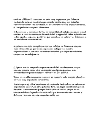 en sitios públicos: El respeto es un valor muy importante que debemos
cultivar día a día, en nuestro hogar, escuela, familia, amigos y todas las
personas que están a mi alrededor, de esta manera tener un espacio armónico,
el cual podemos compartir libremente.
El Respeto es la esencia de la vida en comunidad, el trabajo en equipo, el cual
conlleva a crear un ambiente de cordialidad y seguridad; debes aplicarlo con
todos aquellos aspectos positivos que coseches, en valorar los intereses y
necesidades de otro individuo
4) primero que todo cumpliendo con mis trabajos no faltando a ninguna
clase e inducción ya que luego empezamos a alegar y es nuestra
responsabilidad la cual cada ser humano adquiere y es capaz de asimilar si
cumple con su trabajos o no
5) Aporta mucho ya que sin respeto esta sociedad estaría en caos porque
ninguna persona puede vivir sin respeto hay algunas personas muy
intolerantes imaginemos si todos fuéramos así que pasaría?
Todos en eta vida merecemos respeto y así mismo brindar respeto el cual es
un valor muy importante para mi vida
Auto-respeto significa “considerar mi existencia, darle valor a mi existencia,
importancia, interés”, en otras palabras, darme un lugar en mi historia; dejar
de vivir a la sombra de mi pareja o familia; brillar con luz propia, en un
contexto de interdependencia, aceptando que soy un todo, con virtudes y
defectos; y que eso no resta a cuantía a quién soy.
 