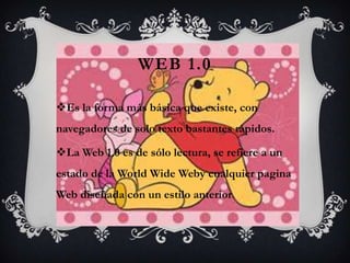WEB 1.0

Es la forma más básica que existe, con
navegadores de solo texto bastantes rápidos.

La Web 1.0 es de sólo lectura, se refiere a un
estado de la World Wide Weby cualquier pagina
Web diseñada con un estilo anterior.
 