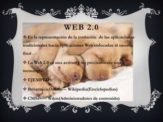 WEB 2.0
 Es la representación de la evolución de las aplicaciones
tradicionales hacia aplicaciones Web enfocadas al usuario
final .

 La Web 2.0 es una actitud y no precisamente una
tecnología.

 EJEMPLOS:

 Britannica Online--- Wikipedia(Enciclopedias)

 CMSs----- Wikis(Administradores de contenido)
 