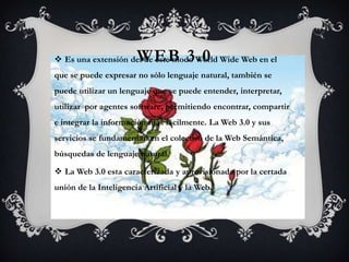 WEB 3.0
 Es una extensión del de este modo World Wide Web en el
que se puede expresar no sólo lenguaje natural, también se
puede utilizar un lenguaje que se puede entender, interpretar,
utilizar por agentes software, permitiendo encontrar, compartir
e integrar la información más fácilmente. La Web 3.0 y sus
servicios se fundamentan en el colectivo de la Web Semántica,
búsquedas de lenguaje natural.

 La Web 3.0 esta caracterizada y aprovisionada por la certada
unión de la Inteligencia Artificial y la Web.
 