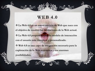 WEB 4.0
 La Web 4.0 es un nuevo modelo de Web que nace con
el objetivo de resolver las limitaciones de la Web actual.

 La Web 4.0 propone un nuevo modelo de interacción
con el usuario más completo y personalizado.

 Web 4.0 es una capa de integración necesaria para la
explotación de la Web semántica y sus enormes
posibilidades.
 
