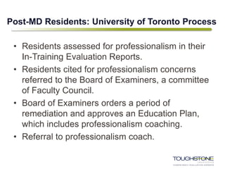 Post-MD Residents: University of Toronto Process
• Residents assessed for professionalism in their
In-Training Evaluation Reports.
• Residents cited for professionalism concerns
referred to the Board of Examiners, a committee
of Faculty Council.
• Board of Examiners orders a period of
remediation and approves an Education Plan,
which includes professionalism coaching.
• Referral to professionalism coach.
 
