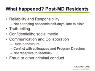 What happened? Post-MD Residents
• Reliability and Responsibility
– Not attending academic half-days; late to clinic
• Truth-telling
• Confidentiality; social media
• Communication and Collaboration
– Rude behaviours
– Conflict with colleagues and Program Directors
– Not receptive to feedback
• Fraud or other criminal conduct
 