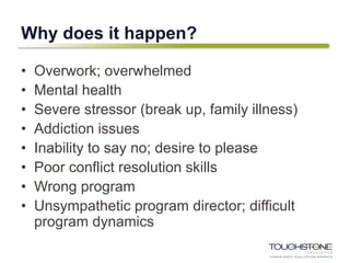 Why does it happen?
• Overwork; overwhelmed
• Mental health
• Severe stressor (break up, family illness)
• Addiction issues
• Inability to say no; desire to please
• Poor conflict resolution skills
• Wrong program
• Unsympathetic program director; difficult
program dynamics
 