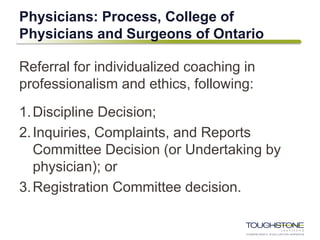 Physicians: Process, College of
Physicians and Surgeons of Ontario
Referral for individualized coaching in
professionalism and ethics, following:
1.Discipline Decision;
2.Inquiries, Complaints, and Reports
Committee Decision (or Undertaking by
physician); or
3.Registration Committee decision.
 