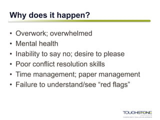 Why does it happen?
• Overwork; overwhelmed
• Mental health
• Inability to say no; desire to please
• Poor conflict resolution skills
• Time management; paper management
• Failure to understand/see “red flags”
 