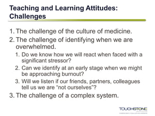 Teaching and Learning Attitudes:
Challenges
1. The challenge of the culture of medicine.
2. The challenge of identifying when we are
overwhelmed.
1. Do we know how we will react when faced with a
significant stressor?
2. Can we identify at an early stage when we might
be approaching burnout?
3. Will we listen if our friends, partners, colleagues
tell us we are “not ourselves”?
3. The challenge of a complex system.
 