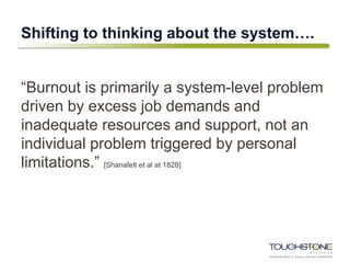 Shifting to thinking about the system….
“Burnout is primarily a system-level problem
driven by excess job demands and
inadequate resources and support, not an
individual problem triggered by personal
limitations.” [Shanafelt et al at 1828]
 
