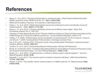 References
• Birden, H., et al. (2013). "Teaching professionalism in medical education: a Best Evidence Medical Education
(BEME) systematic review. BEME Guide No. 25." 35(7): e1252-e1266.
• CMPA (2018) Healthier Physicians. An Investment in Safe Medical Care.
• Dyrbye, L. N., et al. (2010). "Relationship between burnout and professional conduct and attitudes among US
medical students." JAMA: 304(11): 1173-1180.
• Dyrbye, L. N., et al. (2013). “Physician satisfaction and burnout at different career stages.” Mayo Clinic
Proceedings, Elsevier. 88:12: 1358-1367.
• Federation of State Medical Boards (2018) “Physician Wellness and Burnout: Report and Recommendations of the
FSMB Workgroup on Physicians Wellness and Burnout.” Journal of Medical Regulation 104(2) 37-41.
• Hafferty, F. W. (2008). "Professionalism and the socialization of medical students." 53-70 in Cruess R., Cruess S.,
and Steinert, Y. (2009) Teaching Medical Professionalism. Cambridge University Press.
• Irby, D. M. and S. Hamstra (2016). "Parting the clouds: three professionalism frameworks in medical education."
Academic Medicine 91(12): 1606-1611.
• Levinson, W., et al. (2014). Understanding Medical Professionalism. McGraw Hill Professional.
• Mortali, M. and Moutier (2018). "Facilitating Help-Seeking Behavior Among Medical Trainees and Physicians Using
the Interactive Screening Program." Journal of Medical Regulation: 104(2): 27-36.
• Murphy, D. J., et al. (2015). "Insightful practice: a method to address a gap in medical regulation." Journal of
Medical Regulation 101(4): 16-28.
• Shanafelt, T., et al. (2017). "The business case for investing in physician well-being.“ JAMA Internal Medicine
177(12): 1826-1832.
• Steinert, Y. (2013). "The “problem” learner: whose problem is it? AMEE Guide No. 76." Medical Teacher 35(4):
e1035-e1045.
 