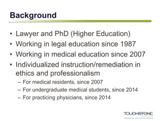 Background
• Lawyer and PhD (Higher Education)
• Working in legal education since 1987
• Working in medical education since 2007
• Individualized instruction/remediation in
ethics and professionalism
– For medical residents, since 2007
– For undergraduate medical students, since 2014
– For practicing physicians, since 2014
 
