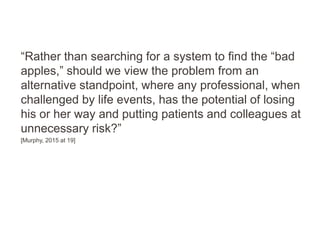 “Rather than searching for a system to find the “bad
apples,” should we view the problem from an
alternative standpoint, where any professional, when
challenged by life events, has the potential of losing
his or her way and putting patients and colleagues at
unnecessary risk?”
[Murphy, 2015 at 19]
 