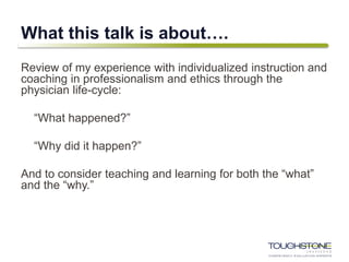 What this talk is about….
Review of my experience with individualized instruction and
coaching in professionalism and ethics through the
physician life-cycle:
“What happened?”
“Why did it happen?”
And to consider teaching and learning for both the “what”
and the “why.”
 