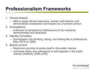Professionalism Frameworks
1. Virtues-based
– Able to apply ethical reasoning, restrain self-interest, and
demonstrate compassion and respect as a humane person.
2. Competency
– A domain of competence (behaviours) to be mastered,
demonstrated and assessed.
3. Identity formation
– Socialization into thinking, acting, and feeling like a professional.
[Irby, 2016 at 1606]
4. Social control
– Medicine’s promise to police itself in the public interest.
– Individual ability and willingness to self-regulate in the public
interest. [Hafferty, 2009 at 62]
 