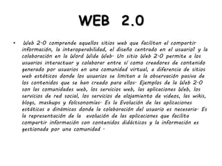 WEB 2.0
• Web 2.0 comprende aquellos sitios web que facilitan el compartir
información, la interoperabilidad, el diseño centrado en el usuario1 y la
colaboración en la Word Wide Web. Un sitio Web 2.0 permite a los
usuarios interactuar y colaborar entre sí como creadores de contenido
generado por usuarios en una comunidad virtual, a diferencia de sitios
web estáticos donde los usuarios se limitan a la observación pasiva de
los contenidos que se han creado para ellos. Ejemplos de la Web 2.0
son las comunidades web, los servicios web, las aplicaciones Web, los
servicios de red social, los servicios de alojamiento de videos, las wikis,
blogs, mashups y folcsonomías. Es la Evolución de las aplicaciones
estáticas a dinámicas donde la colaboración del usuario es necesaria. Es
la representación de la evolución de las aplicaciones que facilita
compartir información con contenidos didácticos y la información es
gestionada por una comunidad .
 