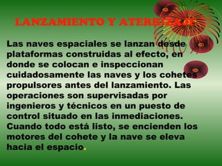 LANZAMIENTO Y ATERRIZAJE
Las naves espaciales se lanzan desde
plataformas construidas al efecto, en
donde se colocan e inspeccionan
cuidadosamente las naves y los cohetes
propulsores antes del lanzamiento. Las
operaciones son supervisadas por
ingenieros y técnicos en un puesto de
control situado en las inmediaciones.
Cuando todo está listo, se encienden los
motores del cohete y la nave se eleva
hacia el espacio.
 