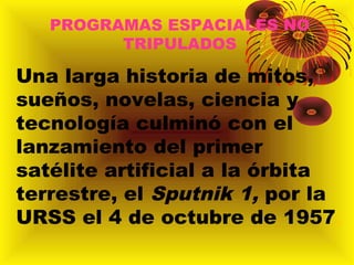 PROGRAMAS ESPACIALES NO
TRIPULADOS
Una larga historia de mitos,
sueños, novelas, ciencia y
tecnología culminó con el
lanzamiento del primer
satélite artificial a la órbita
terrestre, el Sputnik 1, por la
URSS el 4 de octubre de 1957.
 